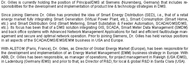 Dr. Gilles is currently holding the position of Principal/DMS at Siemens (Nuremberg, Germany) that includes responsibilities for the development and implementation of product line & technology strategies in DMS. 

Since joining Siemens Dr. Gilles has promoted the idea of Smart Energy Distribution (SED), i.e., that of a retail energy market fully integrating Smart Generation (Virtual Power Plant, etc.), Smart Consumption (Smart Home, etc.) and Smart Distribution Grid (Smart Metering, Smart Substation & Feeder Automation, SCADA/OMS/DMS, etc.). Its focus has been that of a DMS solution integrating GIS, SCADA, Smart Meter Data Management (SMDM) and back office systems with Advanced Network Management Applications for fast and efficient fault/outage management and secure and optimal network operation. Prior to joining Siemens, Dr. Gilles has held various positions in all aspects of the SCADA/DMS/EMS/EMM business in USA and Europe. 

With ALSTOM (Paris, France), Dr. Gilles, as Director of Global Energy Market (Europe), has been responsible for the development and implementation of an Energy Market Management (EMM) business strategy in Europe. With ABB, Dr. Gilles has been responsible, as manager of operations, for project management in Raleigh (USA /DMS), in Ladenburg (Germany /EMS) and prior to that, as Director of R&D, for local & global R&D in Santa Clara (USA). 
